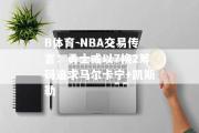 B体育-NBA交易传言：勇士或以7换2筹码追求马尔卡宁+凯斯勒